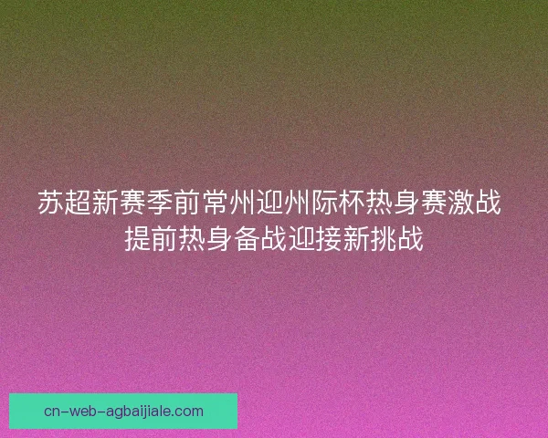 苏超新赛季前常州迎州际杯热身赛激战 提前热身备战迎接新挑战