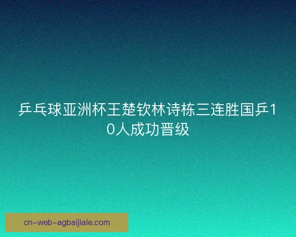 乒乓球亚洲杯王楚钦林诗栋三连胜国乒10人成功晋级